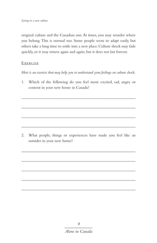Living in a new culture

original culture and the Canadian one. At times, you may wonder where
you belong. This is normal too. Some people seem to adapt easily, but
others take a long time to settle into a new place. Culture shock may fade
quickly, or it may return again and again, but it does not last forever.
E xe rc i se
Here is an exercise that may help you to understand your feelings on culture shock.
1.	 Which of the following do you feel most: excited, sad, angry or
content in your new home in Canada?
	
		
	
	
2.	 What people, things or experiences have made you feel like an
outsider in your new home?
	
	
	
	
	

4
Alone in Canada

 
