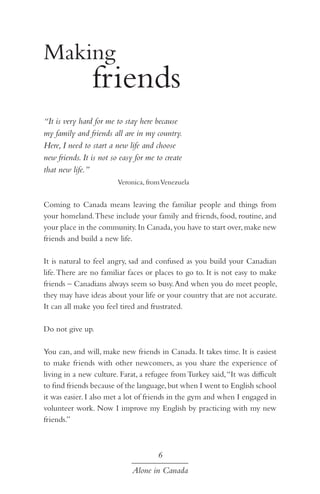 Making
friends
	
“It is very hard for me to stay here because
my family and friends all are in my country.
Here, I need to start a new life and choose
new friends. It is not so easy for me to create
that new life.”
Veronica, from Venezuela

Coming to Canada means leaving the familiar people and things from
your homeland. These include your family and friends, food, routine, and
your place in the community. In Canada, you have to start over, make new
friends and build a new life.
It is natural to feel angry, sad and confused as you build your Canadian
life. There are no familiar faces or places to go to. It is not easy to make
friends – Canadians always seem so busy. And when you do meet people,
they may have ideas about your life or your country that are not accurate.
It can all make you feel tired and frustrated.
Do not give up.
You can, and will, make new friends in Canada. It takes time. It is easiest
to make friends with other newcomers, as you share the experience of
living in a new culture. Farat, a refugee from Turkey said, “It was difficult
to find friends because of the language, but when I went to English school
it was easier. I also met a lot of friends in the gym and when I engaged in
volunteer work. Now I improve my English by practicing with my new
friends.”

6
Alone in Canada

 