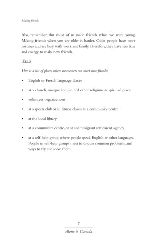 Making friends

Also, remember that most of us made friends when we were young.
Making friends when you are older is harder. Older people have more
routines and are busy with work and family. Therefore, they have less time
and energy to make new friends.

Ti p s
Here is a list of places where newcomers can meet new friends:
•	

English or French language classes

•	

at a church, mosque, temple, and other religious or spiritual places

•	

volunteer organizations

•	

at a sports club or in fitness classes at a community centre

•	

at the local library

•	

at a community centre, or at an immigrant settlement agency

•	

at a self-help group where people speak English or other languages.
People in self-help groups meet to discuss common problems, and
ways to try and solve them.

7
Alone in Canada

 