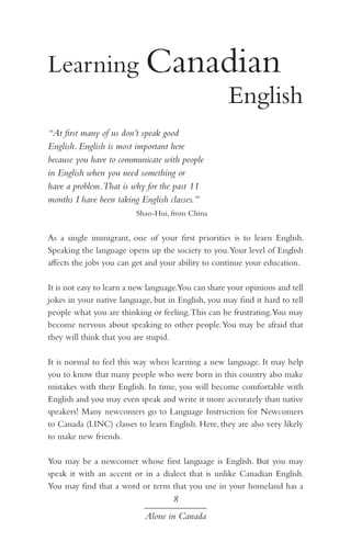 Learning Canadian 		
					
English
“At first many of us don’t speak good
English. English is most important here
because you have to communicate with people
in English when you need something or
have a problem.That is why for the past 11
months I have been taking English classes.”
Shao-Hui, from China

As a single immigrant, one of your first priorities is to learn English.
Speaking the language opens up the society to you.Your level of English
affects the jobs you can get and your ability to continue your education.
It is not easy to learn a new language.You can share your opinions and tell
jokes in your native language, but in English, you may find it hard to tell
people what you are thinking or feeling. This can be frustrating.You may
become nervous about speaking to other people. You may be afraid that
they will think that you are stupid.
It is normal to feel this way when learning a new language. It may help
you to know that many people who were born in this country also make
mistakes with their English. In time, you will become comfortable with
English and you may even speak and write it more accurately than native
speakers! Many newcomers go to Language Instruction for Newcomers
to Canada (LINC) classes to learn English. Here, they are also very likely
to make new friends.
You may be a newcomer whose first language is English. But you may
speak it with an accent or in a dialect that is unlike Canadian English.
You may find that a word or term that you use in your homeland has a

8
Alone in Canada

 