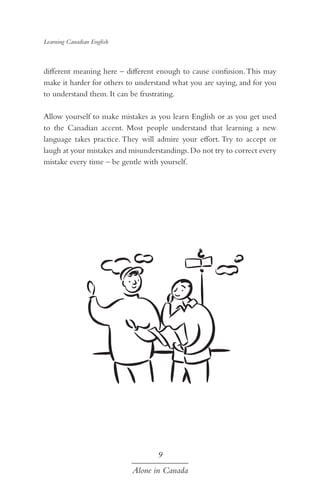 Learning Canadian English

different meaning here – different enough to cause confusion. This may
make it harder for others to understand what you are saying, and for you
to understand them. It can be frustrating.
Allow yourself to make mistakes as you learn English or as you get used
to the Canadian accent. Most people understand that learning a new
language takes practice. They will admire your effort. Try to accept or
laugh at your mistakes and misunderstandings. Do not try to correct every
mistake every time – be gentle with yourself.

9
Alone in Canada

 