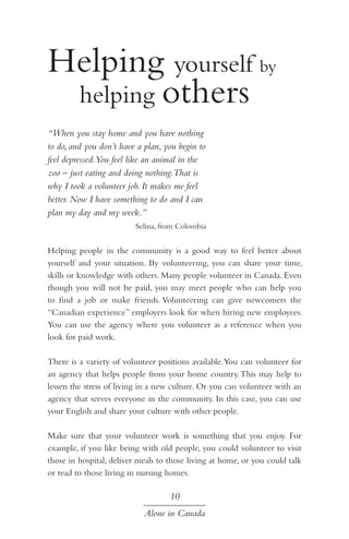 Helping yourself by 		
	 helping others
“When you stay home and you have nothing
to do, and you don’t have a plan, you begin to
feel depressed.You feel like an animal in the
zoo – just eating and doing nothing.That is
why I took a volunteer job. It makes me feel
better. Now I have something to do and I can
plan my day and my week.”
Selina, from Colombia

Helping people in the community is a good way to feel better about
yourself and your situation. By volunteering, you can share your time,
skills or knowledge with others. Many people volunteer in Canada. Even
though you will not be paid, you may meet people who can help you
to find a job or make friends. Volunteering can give newcomers the
“Canadian experience” employers look for when hiring new employees.
You can use the agency where you volunteer as a reference when you
look for paid work.
There is a variety of volunteer positions available. You can volunteer for
an agency that helps people from your home country. This may help to
lessen the stress of living in a new culture. Or you can volunteer with an
agency that serves everyone in the community. In this case, you can use
your English and share your culture with other people.
Make sure that your volunteer work is something that you enjoy. For
example, if you like being with old people, you could volunteer to visit
those in hospital, deliver meals to those living at home, or you could talk
or read to those living in nursing homes.

10
Alone in Canada

 