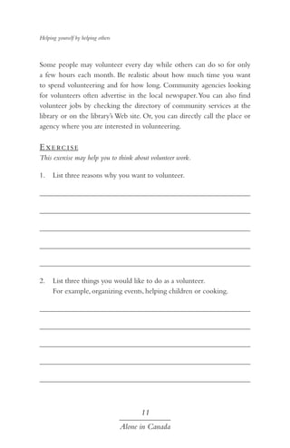 Helping yourself by helping others

Some people may volunteer every day while others can do so for only
a few hours each month. Be realistic about how much time you want
to spend volunteering and for how long. Community agencies looking
for volunteers often advertise in the local newspaper. You can also find
volunteer jobs by checking the directory of community services at the
library or on the library’s Web site. Or, you can directly call the place or
agency where you are interested in volunteering.

E xe rc i s e
This exercise may help you to think about volunteer work.
1.	 List three reasons why you want to volunteer.
	
	
	
	
	
2.	 List three things you would like to do as a volunteer.
For example, organizing events, helping children or cooking.
	
	
	
	
	

11
Alone in Canada

 