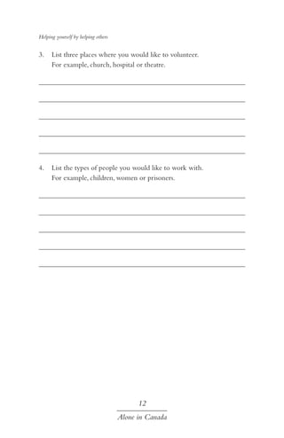 Helping yourself by helping others

3.	 List three places where you would like to volunteer.
For example, church, hospital or theatre.
	
	
	
	
	
4.	 List the types of people you would like to work with.
For example, children, women or prisoners.
	
	
	
	
	

12
Alone in Canada

 