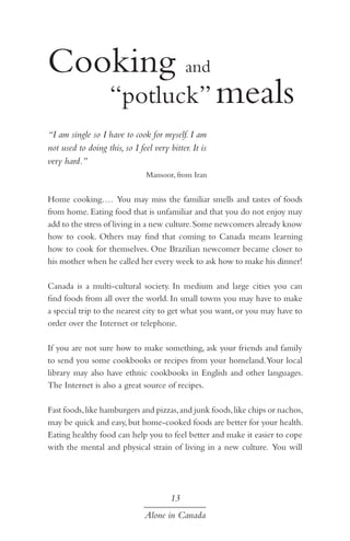 Cooking and 				
	 “potluck” meals
“I am single so I have to cook for myself. I am
not used to doing this, so I feel very bitter. It is
very hard.”
Mansoor, from Iran

Home cooking…. You may miss the familiar smells and tastes of foods
from home. Eating food that is unfamiliar and that you do not enjoy may
add to the stress of living in a new culture. Some newcomers already know
how to cook. Others may find that coming to Canada means learning
how to cook for themselves. One Brazilian newcomer became closer to
his mother when he called her every week to ask how to make his dinner!
Canada is a multi-cultural society. In medium and large cities you can
find foods from all over the world. In small towns you may have to make
a special trip to the nearest city to get what you want, or you may have to
order over the Internet or telephone.
If you are not sure how to make something, ask your friends and family
to send you some cookbooks or recipes from your homeland. Your local
library may also have ethnic cookbooks in English and other languages.
The Internet is also a great source of recipes.
Fast foods, like hamburgers and pizzas, and junk foods, like chips or nachos,
may be quick and easy, but home-cooked foods are better for your health.
Eating healthy food can help you to feel better and make it easier to cope
with the mental and physical strain of living in a new culture. You will

13
Alone in Canada

 