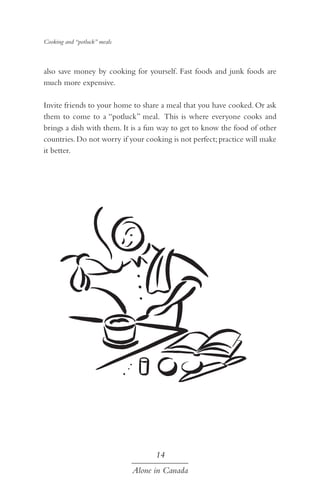 Cooking and “potluck” meals

also save money by cooking for yourself. Fast foods and junk foods are
much more expensive.
Invite friends to your home to share a meal that you have cooked. Or ask
them to come to a “potluck” meal. This is where everyone cooks and
brings a dish with them. It is a fun way to get to know the food of other
countries. Do not worry if your cooking is not perfect; practice will make
it better.

14
Alone in Canada

 