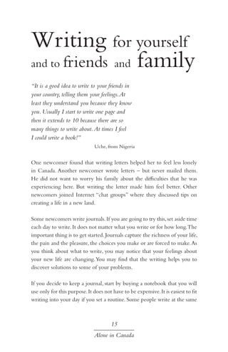 Writing for yourself
and to friends and family
“It is a good idea to write to your friends in
your country, telling them your feelings. At
least they understand you because they know
you. Usually I start to write one page and
then it extends to 10 because there are so
many things to write about. At times I feel
I could write a book!”
Uche, from Nigeria

One newcomer found that writing letters helped her to feel less lonely
in Canada. Another newcomer wrote letters – but never mailed them.
He did not want to worry his family about the difficulties that he was
experiencing here. But writing the letter made him feel better. Other
newcomers joined Internet “chat groups” where they discussed tips on
creating a life in a new land.
Some newcomers write journals. If you are going to try this, set aside time
each day to write. It does not matter what you write or for how long.The
important thing is to get started. Journals capture the richness of your life,
the pain and the pleasure, the choices you make or are forced to make. As
you think about what to write, you may notice that your feelings about
your new life are changing. You may find that the writing helps you to
discover solutions to some of your problems.
If you decide to keep a journal, start by buying a notebook that you will
use only for this purpose. It does not have to be expensive. It is easiest to fit
writing into your day if you set a routine. Some people write at the same

15
Alone in Canada

 