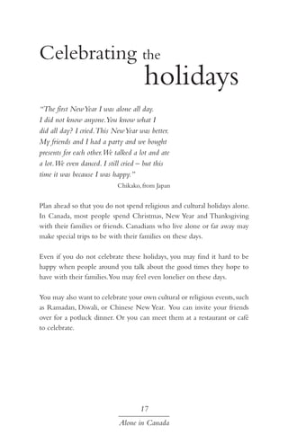 Celebrating the 	 				

				 holidays

“The first New Year I was alone all day.
I did not know anyone.You know what I
did all day? I cried.This New Year was better.
My friends and I had a party and we bought
presents for each other.We talked a lot and ate
a lot.We even danced. I still cried – but this
time it was because I was happy.”
Chikako, from Japan

Plan ahead so that you do not spend religious and cultural holidays alone.
In Canada, most people spend Christmas, New Year and Thanksgiving
with their families or friends. Canadians who live alone or far away may
make special trips to be with their families on these days.
Even if you do not celebrate these holidays, you may find it hard to be
happy when people around you talk about the good times they hope to
have with their families.You may feel even lonelier on these days.
You may also want to celebrate your own cultural or religious events, such
as Ramadan, Diwali, or Chinese New Year. You can invite your friends
over for a potluck dinner. Or you can meet them at a restaurant or café
to celebrate.

17
Alone in Canada

 