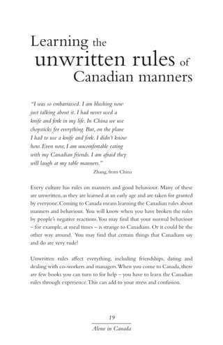 Learning the

unwritten rules of

Canadian manners

“I was so embarrassed. I am blushing now
just talking about it. I had never used a
knife and fork in my life. In China we use
chopsticks for everything. But, on the plane
I had to use a knife and fork. I didn’t know
how. Even now, I am uncomfortable eating
with my Canadian friends. I am afraid they
will laugh at my table manners.”
Zhang, from China

Every culture has rules on manners and good behaviour. Many of these
are unwritten, as they are learned at an early age and are taken for granted
by everyone. Coming to Canada means learning the Canadian rules about
manners and behaviour. You will know when you have broken the rules
by people’s negative reactions. You may find that your normal behaviour
– for example, at meal times – is strange to Canadians. Or it could be the
other way around. You may find that certain things that Canadians say
and do are very rude!
Unwritten rules affect everything, including friendships, dating and
dealing with co-workers and managers.When you come to Canada, there
are few books you can turn to for help – you have to learn the Canadian
rules through experience. This can add to your stress and confusion.

19
Alone in Canada

 
