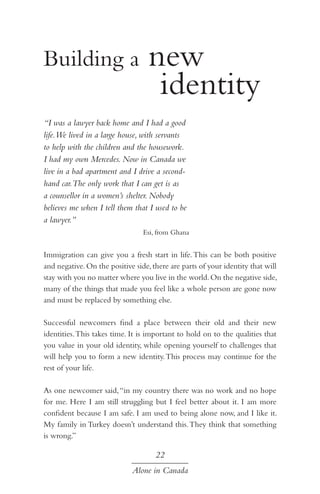 new 				
				 identity
Building a

“I was a lawyer back home and I had a good
life.We lived in a large house, with servants
to help with the children and the housework.
I had my own Mercedes. Now in Canada we
live in a bad apartment and I drive a secondhand car.The only work that I can get is as
a counsellor in a women’s shelter. Nobody
believes me when I tell them that I used to be
a lawyer.”
Esi, from Ghana

Immigration can give you a fresh start in life. This can be both positive
and negative. On the positive side, there are parts of your identity that will
stay with you no matter where you live in the world. On the negative side,
many of the things that made you feel like a whole person are gone now
and must be replaced by something else.
Successful newcomers find a place between their old and their new
identities. This takes time. It is important to hold on to the qualities that
you value in your old identity, while opening yourself to challenges that
will help you to form a new identity. This process may continue for the
rest of your life.
As one newcomer said, “in my country there was no work and no hope
for me. Here I am still struggling but I feel better about it. I am more
confident because I am safe. I am used to being alone now, and I like it.
My family in Turkey doesn’t understand this. They think that something
is wrong.”

22
Alone in Canada

 