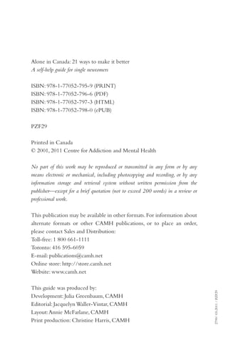 Alone in Canada: 21 ways to make it better
A self-help guide for single newcomers
ISBN: 978-1-77052-795-9 (PRINT)
ISBN: 978-1-77052-796-6 (PDF)
ISBN: 978-1-77052-797-3 (HTML)
ISBN: 978-1-77052-798-0 (ePUB)
PZF29
Printed in Canada
© 2001, 2011 Centre for Addiction and Mental Health
No part of this work may be reproduced or transmitted in any form or by any
means electronic or mechanical, including photocopying and recording, or by any
information storage and retrieval system without written permission from the
publisher—except for a brief quotation (not to exceed 200 words) in a review or
professional work.

This guide was produced by:
Development: Julia Greenbaum, CAMH
Editorial: Jacquelyn Waller-Vintar, CAMH
Layout: Annie McFarlane, CAMH
Print production: Christine Harris, CAMH

2799/ 03-2011 / PZF29

This publication may be available in other formats. For information about
alternate formats or other CAMH publications, or to place an order,
please contact Sales and Distribution:
Toll-free: 1 800 661-1111
Toronto: 416 595-6059
E-mail: publications@camh.net
Online store: http://store.camh.net
Website: www.camh.net

 