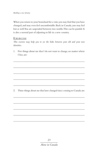 Building a new identity

When you return to your homeland for a visit, you may find that you have
changed, and may even feel uncomfortable. Back in Canada, you may feel
lost as well.You are suspended between two worlds. This can be painful. It
is also a normal part of adjusting to life in a new country.

E xe rc i s e
This exercise may help you to see the links between your old and your new
identities.
1.	 Five things about me that I do not want to change, no matter where
I live, are:
	
	
	
	
	
2.	 Three things about me that have changed since coming to Canada are:
	
	
	
	
	

23
Alone in Canada

 