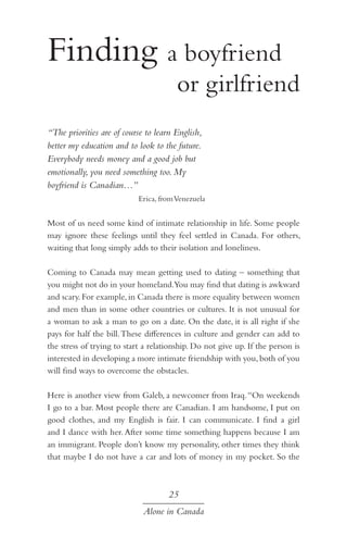 Finding a boyfriend 		
			

or girlfriend

“The priorities are of course to learn English,
better my education and to look to the future.
Everybody needs money and a good job but
emotionally, you need something too. My
boyfriend is Canadian…”
Erica, from Venezuela

Most of us need some kind of intimate relationship in life. Some people
may ignore these feelings until they feel settled in Canada. For others,
waiting that long simply adds to their isolation and loneliness.
Coming to Canada may mean getting used to dating – something that
you might not do in your homeland.You may find that dating is awkward
and scary. For example, in Canada there is more equality between women
and men than in some other countries or cultures. It is not unusual for
a woman to ask a man to go on a date. On the date, it is all right if she
pays for half the bill. These differences in culture and gender can add to
the stress of trying to start a relationship. Do not give up. If the person is
interested in developing a more intimate friendship with you, both of you
will find ways to overcome the obstacles.
Here is another view from Galeb, a newcomer from Iraq. “On weekends
I go to a bar. Most people there are Canadian. I am handsome, I put on
good clothes, and my English is fair. I can communicate. I find a girl
and I dance with her. After some time something happens because I am
an immigrant. People don’t know my personality, other times they think
that maybe I do not have a car and lots of money in my pocket. So the

25
Alone in Canada

 
