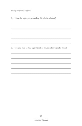 Finding a boyfriend or a girlfriend

2.	 How did you meet your close friends back home?
	
	
	
	
	
3.	 Do you plan to find a girlfriend or boyfriend in Canada? How?
	
	
	
	
	

27
Alone in Canada

 