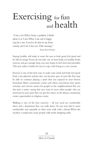 Exercising for fun
				 and health
“I run a lot.When I have a problem, I think
about it as I run.When I am sad or happy
I go for a run. I used to do that in my home
country and I do it here too. I like running.”
Irina, from Russia

Staying healthy will make it easier for you to look good, feel good and
be full of energy. If you do not take care of your body, eat healthy foods,
exercise and get enough sleep, you may begin to feel tired and miserable.
This may make it harder for you to cope with living in a new society.
Exercise is one of the best ways to make your mind and body feel good.
Find a fun physical activity that can become part of your life. You may
be able to continue playing a sport that you enjoyed in your former
homeland. Many community centres and ethnic associations have sports
activities and exercise rooms for people in the neighbourhood. You can
also post a notice saying that you want to meet other people who are
interested in your sport.You can put the notice in the library, community
centre, supermarket or religious centre.
Walking is one of the best exercises – all you need are comfortable
shoes and a destination. You can walk alone. Or you may find it more
comfortable and enjoyable to share your walk with a friend. When the
weather is unpleasant, many people walk inside shopping malls.

28
Alone in Canada

 
