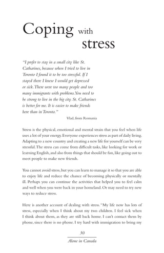 Coping with
				 stress
“I prefer to stay in a small city like St.
Catharines, because when I tried to live in
Toronto I found it to be too stressful. If I
stayed there I knew I would get depressed
or sick.There were too many people and too
many immigrants with problems.You need to
be strong to live in the big city. St. Catharines
is better for me. It is easier to make friends
here than in Toronto.”
Vlad, from Romania

Stress is the physical, emotional and mental strain that you feel when life
uses a lot of your energy. Everyone experiences stress as part of daily living.
Adapting to a new country and creating a new life for yourself can be very
stressful. The stress can come from difficult tasks, like looking for work or
learning English, and also from things that should be fun, like going out to
meet people to make new friends.
You cannot avoid stress, but you can learn to manage it so that you are able
to enjoy life and reduce the chance of becoming physically or mentally
ill. Perhaps you can continue the activities that helped you to feel calm
and well when you were back in your homeland. Or may need to try new
ways to reduce stress.
Here is another account of dealing with stress. “My life now has lots of
stress, especially when I think about my two children. I feel sick when
I think about them, as they are still back home. I can’t contact them by
phone, since there is no phone. I try hard with immigration to bring my

30
Alone in Canada

 