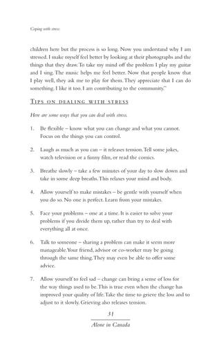 Coping with stress

children here but the process is so long. Now you understand why I am
stressed. I make myself feel better by looking at their photographs and the
things that they draw. To take my mind off the problem I play my guitar
and I sing. The music helps me feel better. Now that people know that
I play well, they ask me to play for them. They appreciate that I can do
something. I like it too. I am contributing to the community.”

Ti p s o n d ea l i ng w ith st re s s
Here are some ways that you can deal with stress.
1.	 Be flexible – know what you can change and what you cannot.
Focus on the things you can control.
2.	 Laugh as much as you can – it releases tension. Tell some jokes,
watch television or a funny film, or read the comics.
3.	 Breathe slowly – take a few minutes of your day to slow down and
take in some deep breaths. This relaxes your mind and body.
4.	 Allow yourself to make mistakes – be gentle with yourself when
you do so. No one is perfect. Learn from your mistakes.
5.	 Face your problems – one at a time. It is easier to solve your
problems if you divide them up, rather than try to deal with
everything all at once.
6.	 Talk to someone – sharing a problem can make it seem more
manageable.Your friend, advisor or co-worker may be going
through the same thing. They may even be able to offer some
advice.
7.	 Allow yourself to feel sad – change can bring a sense of loss for
the way things used to be. This is true even when the change has
improved your quality of life. Take the time to grieve the loss and to
adjust to it slowly. Grieving also releases tension.

31
Alone in Canada

 