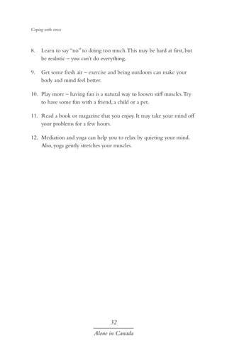 Coping with stress

8.	 Learn to say “no” to doing too much. This may be hard at first, but
be realistic – you can’t do everything.
9.	 Get some fresh air – exercise and being outdoors can make your
body and mind feel better.
10.	 Play more – having fun is a natural way to loosen stiff muscles. Try
to have some fun with a friend, a child or a pet.
11.	 Read a book or magazine that you enjoy. It may take your mind off
your problems for a few hours.
12.	 Mediation and yoga can help you to relax by quieting your mind.
Also, yoga gently stretches your muscles.

32
Alone in Canada

 