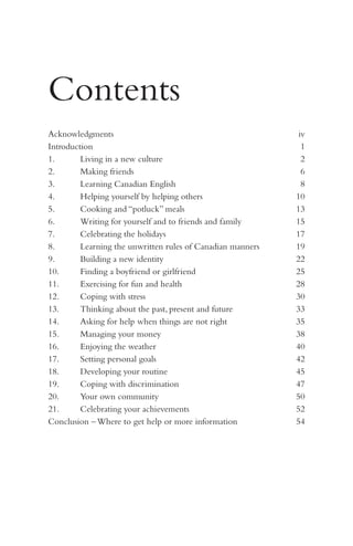 Contents
Acknowledgments	
Introduction	
1.	
Living in a new culture	
2.	
Making friends	
3.	
Learning Canadian English	
4.	
Helping yourself by helping others	
5.	
Cooking and “potluck” meals	
6.	
Writing for yourself and to friends and family	
7.	
Celebrating the holidays	
8.	
Learning the unwritten rules of Canadian manners	
9.	
Building a new identity	
10.	
Finding a boyfriend or girlfriend	
11.	
Exercising for fun and health	
12.	
Coping with stress	
13.	
Thinking about the past, present and future 	
Asking for help when things are not right	
14.	
15.	
Managing your money	
16.	
Enjoying the weather	
17.	
Setting personal goals	
18.	
Developing your routine	
19.	
Coping with discrimination	
20.	
Your own community	
21.	
Celebrating your achievements	
Conclusion – Where to get help or more information	

iv
1
2
6
8
10
13
15
17
19
22
25
28
30
33
35
38
40
42
45
47
50
52
54

 