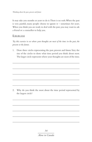 Thinking about the past, present and future

It may take you months or years to do it. There is no rush. When the past
is very painful, many people choose to ignore it – sometimes for years.
When you think you are ready to deal with the past, you may want to ask
a friend or a counsellor to help you.

E xe rc i s e
Try this exercise to see where your thoughts are most of the time: in the past, the
present or the future.
1.	 Draw three circles representing the past, present and future. Vary the
size of the circles to show what time period you think about most.
The larger circle represents where your thoughts are most of the time.
	
	
	
	
	
2.	 Why do you think the most about the time period represented by
the largest circle?
	
	
	
	
	

34
Alone in Canada

 