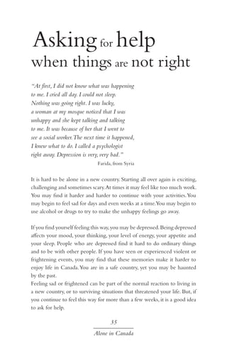 Asking for help

when things are not right
“At first, I did not know what was happening
to me. I cried all day. I could not sleep.
Nothing was going right. I was lucky,
a woman at my mosque noticed that I was
unhappy and she kept talking and talking
to me. It was because of her that I went to
see a social worker.The next time it happened,
I knew what to do. I called a psychologist
right away. Depression is very, very bad.”
Farida, from Syria

It is hard to be alone in a new country. Starting all over again is exciting,
challenging and sometimes scary. At times it may feel like too much work.
You may find it harder and harder to continue with your activities. You
may begin to feel sad for days and even weeks at a time.You may begin to
use alcohol or drugs to try to make the unhappy feelings go away.
If you find yourself feeling this way, you may be depressed. Being depressed
affects your mood, your thinking, your level of energy, your appetite and
your sleep. People who are depressed find it hard to do ordinary things
and to be with other people. If you have seen or experienced violent or
frightening events, you may find that these memories make it harder to
enjoy life in Canada. You are in a safe country, yet you may be haunted
by the past.
Feeling sad or frightened can be part of the normal reaction to living in
a new country, or to surviving situations that threatened your life. But, if
you continue to feel this way for more than a few weeks, it is a good idea
to ask for help.

35
Alone in Canada

 