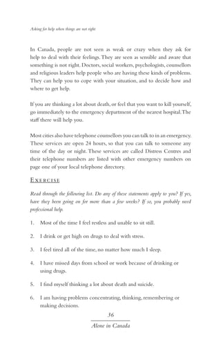 Asking for help when things are not right

In Canada, people are not seen as weak or crazy when they ask for
help to deal with their feelings. They are seen as sensible and aware that
something is not right. Doctors, social workers, psychologists, counsellors
and religious leaders help people who are having these kinds of problems.
They can help you to cope with your situation, and to decide how and
where to get help.
If you are thinking a lot about death, or feel that you want to kill yourself,
go immediately to the emergency department of the nearest hospital. The
staff there will help you.
Most cities also have telephone counsellors you can talk to in an emergency.
These services are open 24 hours, so that you can talk to someone any
time of the day or night. These services are called Distress Centres and
their telephone numbers are listed with other emergency numbers on
page one of your local telephone directory.

E xe rc i s e
Read through the following list. Do any of these statements apply to you? If yes,
have they been going on for more than a few weeks? If so, you probably need
professional help.
1.	 Most of the time I feel restless and unable to sit still.
2.	 I drink or get high on drugs to deal with stress.
3.	 I feel tired all of the time, no matter how much I sleep.
4.	 I have missed days from school or work because of drinking or
using drugs.
5.	 I find myself thinking a lot about death and suicide.
6.	 I am having problems concentrating, thinking, remembering or
making decisions.

36
Alone in Canada

 
