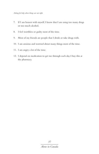 Asking for help when things are not right

7.	 If I am honest with myself, I know that I am using too many drugs
or too much alcohol.
8.	 I feel worthless or guilty most of the time.
9.	 Most of my friends are people that I drink or take drugs with.
10.	 I am anxious and worried about many things most of the time.
11.	 I am angry a lot of the time.
12.	 I depend on medication to get me through each day. I buy this at
the pharmacy.

37
Alone in Canada

 