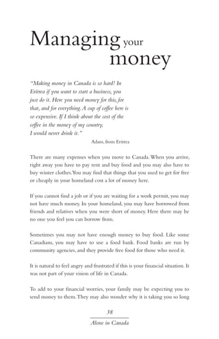 Managing your 				
				 money
“Making money in Canada is so hard! In
Eritrea if you want to start a business, you
just do it. Here you need money for this, for
that, and for everything. A cup of coffee here is
so expensive. If I think about the cost of the
coffee in the money of my country,
I would never drink it.”
Adam, from Eritrea

There are many expenses when you move to Canada. When you arrive,
right away you have to pay rent and buy food and you may also have to
buy winter clothes.You may find that things that you used to get for free
or cheaply in your homeland cost a lot of money here.
If you cannot find a job or if you are waiting for a work permit, you may
not have much money. In your homeland, you may have borrowed from
friends and relatives when you were short of money. Here there may be
no one you feel you can borrow from.
Sometimes you may not have enough money to buy food. Like some
Canadians, you may have to use a food bank. Food banks are run by
community agencies, and they provide free food for those who need it.
It is natural to feel angry and frustrated if this is your financial situation. It
was not part of your vision of life in Canada.
To add to your financial worries, your family may be expecting you to
send money to them. They may also wonder why it is taking you so long

38
Alone in Canada

 
