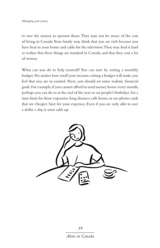 Managing your money

to save the money to sponsor them. They may not be aware of the cost
of living in Canada.Your family may think that you are rich because you
have heat in your home and cable for the television.They may find it hard
to realize that these things are standard in Canada, and that they cost a lot
of money.
What can you do to help yourself? You can start by setting a monthly
budget. No matter how small your income, setting a budget will make you
feel that you are in control. Next, you should set some realistic financial
goals. For example, if you cannot afford to send money home every month,
perhaps you can do so at the end of the year or on people’s birthdays. Set a
time limit for those expensive long distance calls home, or use phone cards
that are cheaper. Save for your expenses. Even if you are only able to save
a dollar a day, it soon adds up.

39
Alone in Canada

 