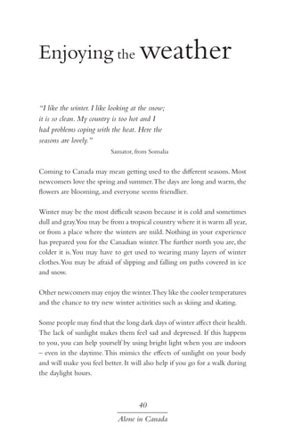 Enjoying the weather
“I like the winter. I like looking at the snow;
it is so clean. My country is too hot and I
had problems coping with the heat. Here the
seasons are lovely.”
Samator, from Somalia

Coming to Canada may mean getting used to the different seasons. Most
newcomers love the spring and summer. The days are long and warm, the
flowers are blooming, and everyone seems friendlier.
Winter may be the most difficult season because it is cold and sometimes
dull and gray.You may be from a tropical country where it is warm all year,
or from a place where the winters are mild. Nothing in your experience
has prepared you for the Canadian winter. The further north you are, the
colder it is. You may have to get used to wearing many layers of winter
clothes. You may be afraid of slipping and falling on paths covered in ice
and snow.
Other newcomers may enjoy the winter.They like the cooler temperatures
and the chance to try new winter activities such as skiing and skating.
Some people may find that the long dark days of winter affect their health.
The lack of sunlight makes them feel sad and depressed. If this happens
to you, you can help yourself by using bright light when you are indoors
– even in the daytime. This mimics the effects of sunlight on your body
and will make you feel better. It will also help if you go for a walk during
the daylight hours.

40
Alone in Canada

 
