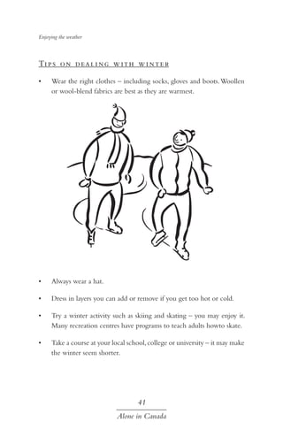 Enjoying the weather

Ti p s o n d ea l i ng w ith w i nte r
•	

Wear the right clothes – including socks, gloves and boots. Woollen
or wool-blend fabrics are best as they are warmest.

•	

Always wear a hat.

•	

Dress in layers you can add or remove if you get too hot or cold.

•	

Try a winter activity such as skiing and skating – you may enjoy it.
Many recreation centres have programs to teach adults howto skate.

•	

Take a course at your local school, college or university – it may make
the winter seem shorter.

41
Alone in Canada

 