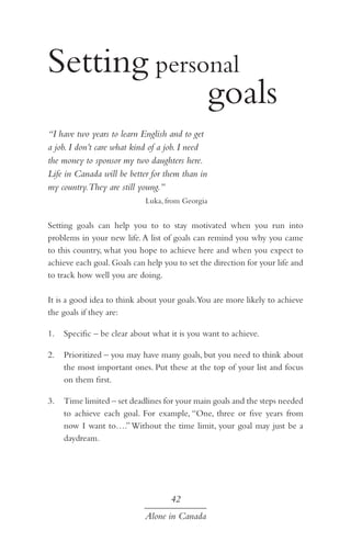Setting personal 			
					 goals
“I have two years to learn English and to get
a job. I don’t care what kind of a job. I need
the money to sponsor my two daughters here.
Life in Canada will be better for them than in
my country.They are still young.”
Luka, from Georgia

Setting goals can help you to to stay motivated when you run into
problems in your new life. A list of goals can remind you why you came
to this country, what you hope to achieve here and when you expect to
achieve each goal. Goals can help you to set the direction for your life and
to track how well you are doing.
It is a good idea to think about your goals.You are more likely to achieve
the goals if they are:
1.	 Specific – be clear about what it is you want to achieve.
2.	 Prioritized – you may have many goals, but you need to think about
the most important ones. Put these at the top of your list and focus
on them first.
3.	 Time limited – set deadlines for your main goals and the steps needed
to achieve each goal. For example, “One, three or five years from
now I want to….” Without the time limit, your goal may just be a
daydream.

42
Alone in Canada

 