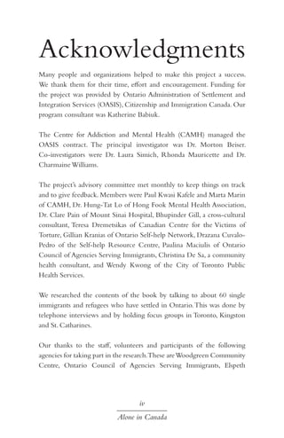 Acknowledgments
Many people and organizations helped to make this project a success.
We thank them for their time, effort and encouragement. Funding for
the project was provided by Ontario Administration of Settlement and
Integration Services (OASIS), Citizenship and Immigration Canada. Our
program consultant was Katherine Babiuk.
The Centre for Addiction and Mental Health (CAMH) managed the
OASIS contract. The principal investigator was Dr. Morton Beiser.
Co-investigators were Dr. Laura Simich, Rhonda Mauricette and Dr.
Charmaine Williams.
The project’s advisory committee met monthly to keep things on track
and to give feedback. Members were Paul Kwasi Kafele and Marta Marin
of CAMH, Dr. Hung-Tat Lo of Hong Fook Mental Health Association,
Dr. Clare Pain of Mount Sinai Hospital, Bhupinder Gill, a cross-cultural
consultant, Teresa Dremetsikas of Canadian Centre for the Victims of
Torture, Gillian Kranias of Ontario Self-help Network, Drazana CuvaloPedro of the Self-help Resource Centre, Paulina Maciulis of Ontario
Council of Agencies Serving Immigrants, Christina De Sa, a community
health consultant, and Wendy Kwong of the City of Toronto Public
Health Services.
We researched the contents of the book by talking to about 60 single
immigrants and refugees who have settled in Ontario. This was done by
telephone interviews and by holding focus groups in Toronto, Kingston
and St. Catharines.
Our thanks to the staff, volunteers and participants of the following
agencies for taking part in the research.These are Woodgreen Community
Centre, Ontario Council of Agencies Serving Immigrants, Elspeth

iv
Alone in Canada

 