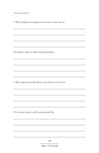 Setting presonal goals

2. My medium-term goals (a year from now) are to:
	
	
	
	
If I achieve them, I will reward myself by:
	
	
	
	
3. My long-term goals (three years from now) are to:
	
	
	
	
If I achieve them, I will reward myself by:
	
	
	
	

44
Alone in Canada

 