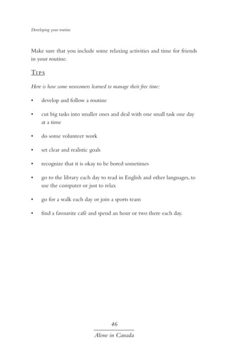 Developing your routine

Make sure that you include some relaxing activities and time for friends
in your routine.

Ti p s
Here is how some newcomers learned to manage their free time:
•	

develop and follow a routine

•	

cut big tasks into smaller ones and deal with one small task one day
at a time

•	

do some volunteer work

•	

set clear and realistic goals

•	

recognize that it is okay to be bored sometimes

•	

go to the library each day to read in English and other languages, to
use the computer or just to relax

•	

go for a walk each day or join a sports team

•	

find a favourite café and spend an hour or two there each day.

46
Alone in Canada

 