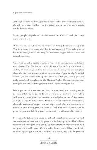 Coping with discrimination

Although Canada has laws against racism and other types of discrimination,
the sad fact is that it still occurs. Sometimes the racism is so subtle that it
can be hard to prove.
Many people experience discrimination in Canada, and you may
experience it too.
What can you do when you know you are being discriminated against?
The first thing is to recognize that it has happened. Then take a deep
breath to calm yourself. You may feel frustrated, angry or hurt. These are
natural reactions.
Once you are calm, decide what you want to do next.You probably have
four choices. The first is that you can ignore the remark or the situation,
and try to comfort yourself as best as you can. Second, you can complain
about the discrimination to a friend or a member of your family. As a third
option, you can confront the person who offended you. Finally, you can
make an official complaint to the Human Rights Commission, to your
managers at work, or through your union, if you belong to one.
It is important to know that you have these options, but choosing one is
not easy. What you decide to do will depend on a number of factors.You
will want to think about the situation and whether or not it’s important
enough to you to take action. What feels most natural to you? Think
about the amount of support you can expect, and what the best outcome
might be. And finally, you will want to find a balance between what is
good for you, and fulfilling your responsibility to others, and to society.
For example, before you make an official complaint at work, you will
want to consider how much the process is likely to upset you.Think about
whether the managers are likely to be sympathetic or whether they will
see you as a troublemaker. On the other hand, you will have to decide
whether ignoring the situation will make it worse, not only for yourself

48
Alone in Canada

 