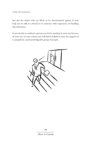 Coping with discrimination

but also for others who are likely to be discriminated against. It may
help you to talk to a friend or to someone with experience in handling
discrimination.
It you decide to confront a person you feel is standing in your way because
of your race or your colour, you will find it helpful to have the support of
a sympathetic and knowledgeable group of people.

49
Alone in Canada

 