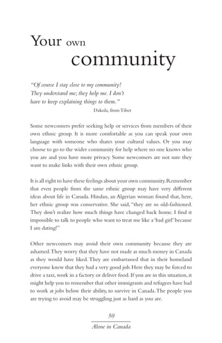 Your own 						

		 community

	

“Of course I stay close to my community!
They understand me; they help me. I don’t
have to keep explaining things to them.”
Dakola, from Tibet

Some newcomers prefer seeking help or services from members of their
own ethnic group. It is more comfortable as you can speak your own
language with someone who shares your cultural values. Or you may
choose to go to the wider community for help where no one knows who
you are and you have more privacy. Some newcomers are not sure they
want to make links with their own ethnic group.
It is all right to have these feelings about your own community. Remember
that even people from the same ethnic group may have very different
ideas about life in Canada. Hindan, an Algerian woman found that, here,
her ethnic group was conservative. She said, “they are so old-fashioned.
They don’t realize how much things have changed back home. I find it
impossible to talk to people who want to treat me like a ‘bad girl’ because
I am dating!”
Other newcomers may avoid their own community because they are
ashamed. They worry that they have not made as much money in Canada
as they would have liked. They are embarrassed that in their homeland
everyone knew that they had a very good job. Here they may be forced to
drive a taxi, work in a factory or deliver food. If you are in this situation, it
might help you to remember that other immigrants and refugees have had
to work at jobs below their ability, to survive in Canada. The people you
are trying to avoid may be struggling just as hard as you are.

50
Alone in Canada

 