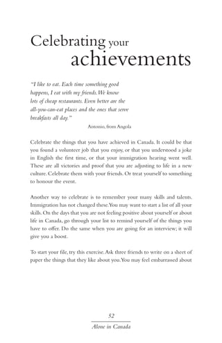 achievements
Celebrating your
“I like to eat. Each time something good
happens, I eat with my friends.We know
lots of cheap restaurants. Even better are the
all-you-can-eat places and the ones that serve
breakfasts all day.”
Antonio, from Angola

Celebrate the things that you have achieved in Canada. It could be that
you found a volunteer job that you enjoy, or that you understood a joke
in English the first time, or that your immigration hearing went well.
These are all victories and proof that you are adjusting to life in a new
culture. Celebrate them with your friends. Or treat yourself to something
to honour the event.
Another way to celebrate is to remember your many skills and talents.
Immigration has not changed these.You may want to start a list of all your
skills. On the days that you are not feeling positive about yourself or about
life in Canada, go through your list to remind yourself of the things you
have to offer. Do the same when you are going for an interview; it will
give you a boost.
To start your file, try this exercise. Ask three friends to write on a sheet of
paper the things that they like about you.You may feel embarrassed about

52
Alone in Canada

 
