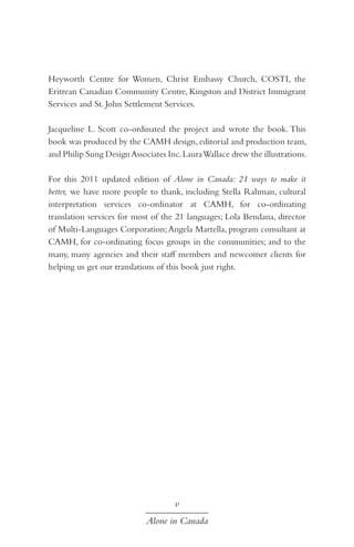 Heyworth Centre for Women, Christ Embassy Church, COSTI, the
Eritrean Canadian Community Centre, Kingston and District Immigrant
Services and St. John Settlement Services.
Jacqueline L. Scott co-ordinated the project and wrote the book. This
book was produced by the CAMH design, editorial and production team,
and Philip Sung Design Associates Inc. Laura Wallace drew the illustrations.
For this 2011 updated edition of Alone in Canada: 21 ways to make it
better, we have more people to thank, including Stella Rahman, cultural
interpretation services co-ordinator at CAMH, for co-ordinating
translation services for most of the 21 languages; Lola Bendana, director
of Multi-Languages Corporation; Angela Martella, program consultant at
CAMH, for co-ordinating focus groups in the communities; and to the
many, many agencies and their staff members and newcomer clients for
helping us get our translations of this book just right.

v
Alone in Canada

 