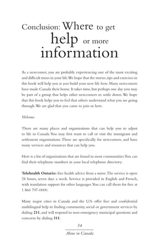 Conclusion: Where to get 		

help or more
information

As a newcomer, you are probably experiencing one of the most exciting
and difficult times in your life.We hope that the stories, tips and exercises in
this book will help you as you build your new life here. Many newcomers
have made Canada their home. It takes time, but perhaps one day you may
be part of a group that helps other newcomers to settle down. We hope
that this book helps you to feel that others understand what you are going
through. We are glad that you came to join us here.
Welcome.
There are many places and organizations that can help you to adjust
to life in Canada. You may first want to call or visit the immigrant and
settlement organizations. These are specifically for newcomers, and have
many services and resources that can help you.
Here is a list of organizations that are found in most communities.You can
find their telephone numbers in your local telephone directory:
Telehealth Ontario: free health advice from a nurse.The service is open
24 hours, seven days a week. Service is provided in English and French,
with translation support for other languages.You can call them for free at
1 866 797-0000.
Many major cities in Canada and the U.S. offer free and confidential
multilingual help in finding community, social or government services by
dialing 211, and will respond to non-emergency municipal questions and
concerns by dialing 311.

54
Alone in Canada

 