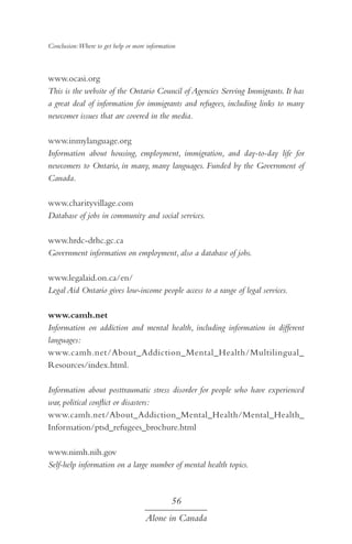 Conclusion:Where to get help or more information

www.ocasi.org
This is the website of the Ontario Council of Agencies Serving Immigrants. It has
a great deal of information for immigrants and refugees, including links to many
newcomer issues that are covered in the media.
www.inmylanguage.org
Information about housing, employment, immigration, and day-to-day life for
newcomers to Ontario, in many, many languages. Funded by the Government of
Canada.
www.charityvillage.com
Database of jobs in community and social services.
www.hrdc-drhc.gc.ca
Government information on employment, also a database of jobs.
www.legalaid.on.ca/en/
Legal Aid Ontario gives low-income people access to a range of legal services.
www.camh.net
Information on addiction and mental health, including information in different
languages:
www.camh.net/About_Addiction_Mental_Health/Multilingual_
Resources/index.html.
Information about posttraumatic stress disorder for people who have experienced
war, political conflict or disasters:
www.camh.net/About_Addiction_Mental_Health/Mental_Health_
Information/ptsd_refugees_brochure.html
www.nimh.nih.gov
Self-help information on a large number of mental health topics.

56
Alone in Canada

 