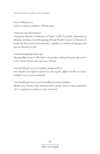 Conclusion:Where to get help or more information

www.selfhelp.on.ca
Guide to starting or joining a self-help group.
www.crct.org/lanresources/
Community Resource Connections of Toronto (CRCT) provides information of
all kinds, including a book Navigating Mental Health Services in Toronto: A
Guide for Newcomer Communities, available in a number of languages, that
you can download for free.
www.housinghelpcentre.org/
Housing Help Centre & ID Clinic’s site provides a listing of housing help services
in the Greater Toronto Area and across Ontario.
www.health.gov.on.ca/en/public/programs/hco/
Your Health Care Options website lists and explains different health care choices
available to you in your community
www.health.gov.on.ca/en/ms/healthcareconnect/public/
Health Care Connect helps Ontarians find a family doctor or nurse practitioner
who is accepting new patients in your community

57
Alone in Canada

 