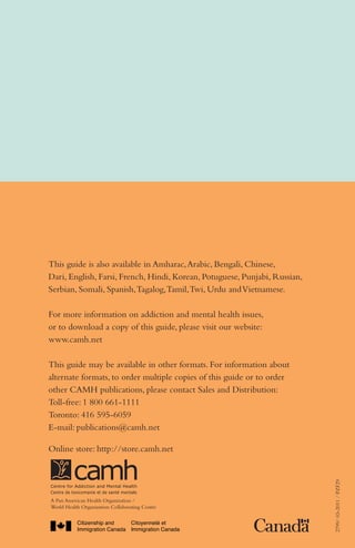 Alone in Canada:
	 21 ways to 	
		
make it

better

A self-help guide for single newcomers

This guide is also available in Amharac, Arabic, Bengali, Chinese,
Dari, English, Farsi, French, Hindi, Korean, Potuguese, Punjabi, Russian,
Serbian, Somali, Spanish, Tagalog, Tamil, Twi, Urdu and Vietnamese.
For more information on addiction and mental health issues,
or to download a copy of this guide, please visit our website:
www.camh.net
This guide may be available in other formats. For information about
alternate formats, to order multiple copies of this guide or to order
other CAMH publications, please contact Sales and Distribution:
Toll-free: 1 800 661-1111
Toronto: 416 595-6059
E-mail: publications@camh.net

A Pan American Health Organization /
World Health Organization Collaborating Centre

2799/ 03-2011 / PZF29

Online store: http://store.camh.net

A Pan American Health Organization /
World Health Organization Collaborating Centre

 