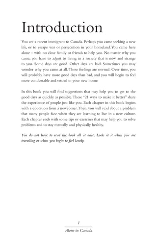 Introduction
You are a recent immigrant to Canada. Perhaps you came seeking a new
life, or to escape war or persecution in your homeland. You came here
alone – with no close family or friends to help you. No matter why you
came, you have to adjust to living in a society that is new and strange
to you. Some days are good. Other days are bad. Sometimes you may
wonder why you came at all. These feelings are normal. Over time, you
will probably have more good days than bad, and you will begin to feel
more comfortable and settled in your new home.
In this book you will find suggestions that may help you to get to the
good days as quickly as possible. These “21 ways to make it better” share
the experience of people just like you. Each chapter in this book begins
with a quotation from a newcomer. Then, you will read about a problem
that many people face when they are learning to live in a new culture.
Each chapter ends with some tips or exercises that may help you to solve
problems and to stay mentally and physically healthy.
You do not have to read the book all at once. Look at it when you are
travelling or when you begin to feel lonely.

1
Alone in Canada

 