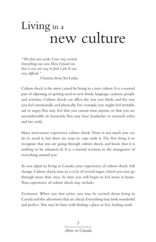 Living in a

		 new culture
“The first two weeks I was very excited.
Everything was new.Then I found out
that it was not easy to find a job. It was
very difficult.”
Chatura, from Sri Lanka
Culture shock is the stress caused by living in a new culture. It is a normal
part of adjusting, or getting used to new foods, language, customs, people
and activities. Culture shock can affect the way you think, and the way
you feel emotionally and physically. For example, you might feel irritable,
sad or angry. You may feel that you cannot trust anyone, or that you are
uncomfortable or homesick. You may have headaches or stomach aches
and tire easily.
Many newcomers experience culture shock. There is not much you can
do to avoid it, but there are ways to cope with it. The first thing is to
recognize that you are going through culture shock, and know that it is
nothing to be ashamed of. It is a normal reaction to the strangeness of
everything around you.
As you adjust to living in Canada, your experience of culture shock will
change. Culture shock runs in a cycle of several stages, which you may go
through more than once. In time you will begin to feel more at home.
Your experience of culture shock may include:
Excitement: When you first arrive, you may be excited about living in
Canada and the adventures that are ahead. Everything may look wonderful
and perfect. You may be busy with finding a place to live, finding work

2
Alone in Canada

 