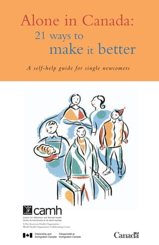 Alone in Canada:
	 21 ways to 	
		
make it

better

A self-help guide for single newcomers

This guide is also available in Amharac, Arabic, Bengali, Chinese,
Dari, English, Farsi, French, Hindi, Korean, Potuguese, Punjabi, Russian,
Serbian, Somali, Spanish, Tagalog, Tamil, Twi, Urdu and Vietnamese.
For more information on addiction and mental health issues,
or to download a copy of this guide, please visit our website:
www.camh.net
This guide may be available in other formats. For information about
alternate formats, to order multiple copies of this guide or to order
other CAMH publications, please contact Sales and Distribution:
Toll-free: 1 800 661-1111
Toronto: 416 595-6059
E-mail: publications@camh.net

A Pan American Health Organization /
World Health Organization Collaborating Centre

2799/ 03-2011 / PZF29

Online store: http://store.camh.net

A Pan American Health Organization /
World Health Organization Collaborating Centre

 
