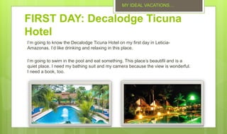 FIRST DAY: Decalodge Ticuna
Hotel
I’m going to know the Decalodge Ticuna Hotel on my first day in Leticia-
Amazonas. I’d like drinking and relaxing in this place.
I’m going to swim in the pool and eat something. This place’s beautifil and is a
quiet place. I need my bathing suit and my camera because the view is wonderful.
I need a book, too.
MY IDEAL VACATIONS…
 