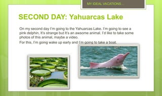 SECOND DAY: Yahuarcas Lake
On my second day I’m going to the Yahuarcas Lake. I’m going to see a
pink delphin, It’s strange but It’s an awsome animal. I’d like to take some
photos of this animal, maybe a video.
For this, I’m going wake up early and I’m going to take a boat.
MY IDEAL VACATIONS…
 