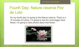 Fourth Day: Nature reserve Flor
de Loto
On my fourth day I’m going to the Nature reserve. There is a
15 minutes of Leticia. I’m going to see the most bigger lotus
flower. I’m going to take photos about that flower.
MY IDEAL VACATIONS…
 